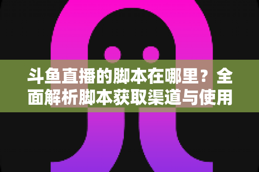 斗鱼直播的脚本在哪里？全面解析脚本获取渠道与使用指南