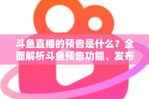 斗鱼直播的预告是什么？全面解析斗鱼预告功能、发布步骤与人气提升技巧