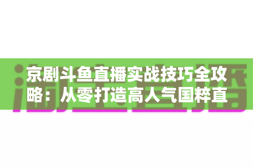 京剧斗鱼直播实战技巧全攻略:从零打造高人气国粹直播间的进阶指南 京剧斗鱼直播实战技巧全攻略:从零打造高人气国粹直播间的进阶指南
