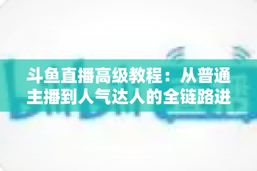 斗鱼直播高级教程：从普通主播到人气达人的全链路进阶实战指南