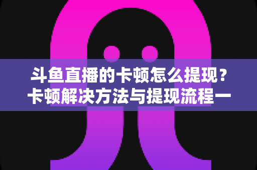 斗鱼直播的卡顿怎么提现？卡顿解决方法与提现流程一站式全攻略