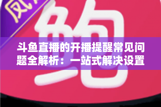 斗鱼直播的开播提醒常见问题全解析：一站式解决设置与收不到提醒的困扰，助你不再错过任何精彩直播