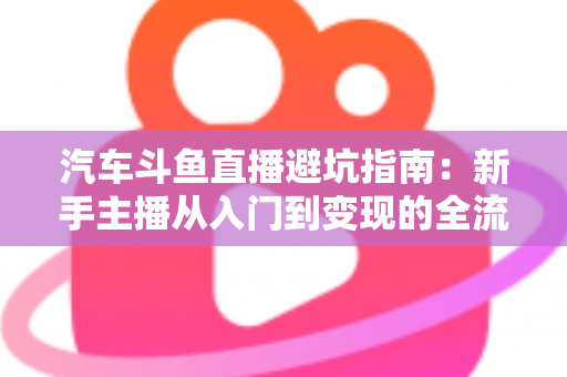 汽车斗鱼直播避坑指南：新手主播从入门到变现的全流程实战手册