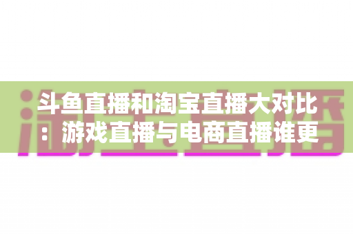斗鱼直播和淘宝直播大对比：游戏直播与电商直播谁更胜一筹？深度解析助你选对平台