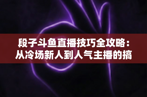 段子斗鱼直播技巧全攻略：从冷场新人到人气主播的搞笑进阶秘籍