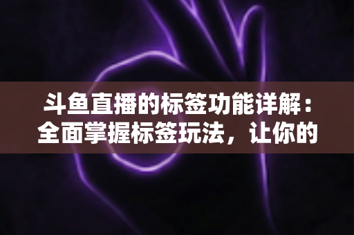 斗鱼直播的标签功能详解：全面掌握标签玩法，让你的直播间脱颖而出