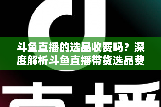 斗鱼直播的选品收费吗？深度解析斗鱼直播带货选品费用模式与实用避坑指南