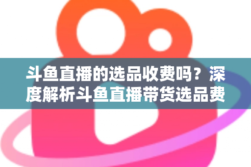 斗鱼直播的选品收费吗？深度解析斗鱼直播带货选品费用模式与实用避坑指南