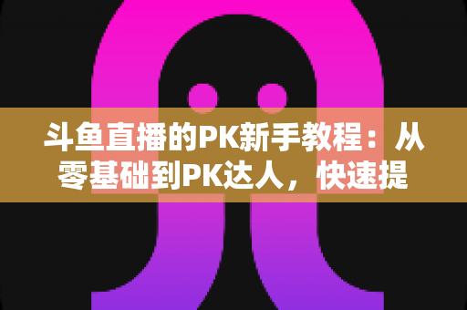 斗鱼直播的PK新手教程：从零基础到PK达人，快速提升直播间人气与收益的完整指南