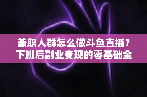 兼职人群怎么做斗鱼直播？下班后副业变现的零基础全攻略