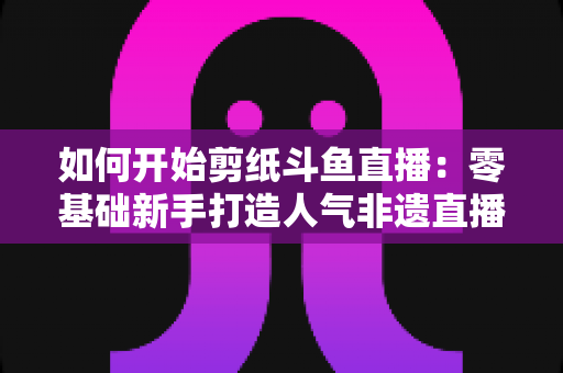 如何开始剪纸斗鱼直播：零基础新手打造人气非遗直播间的完整实战指南