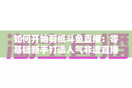 如何开始剪纸斗鱼直播：零基础新手打造人气非遗直播间的完整实战指南