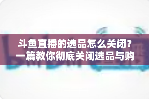 斗鱼直播的选品怎么关闭？一篇教你彻底关闭选品与购物车提示的实用指南