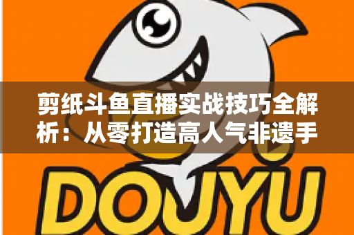 剪纸斗鱼直播实战技巧全解析：从零打造高人气非遗手工艺直播间的完整指南