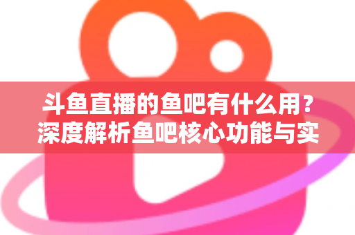 斗鱼直播的鱼吧有什么用?深度解析鱼吧核心功能与实用玩法全指南 斗鱼直播的鱼吧有什么用?深度解析鱼吧核心功能与实用玩法全指南