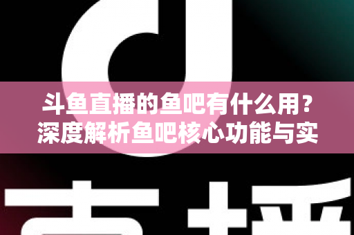 斗鱼直播的鱼吧有什么用？深度解析鱼吧核心功能与实用玩法全指南