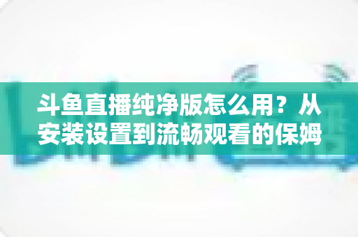 斗鱼直播纯净版怎么用？从安装设置到流畅观看的保姆级教程与避坑指南