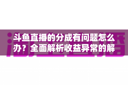斗鱼直播的分成有问题怎么办？全面解析收益异常的解决方案与预防技巧