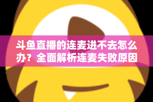 斗鱼直播的连麦进不去怎么办？全面解析连麦失败原因与实用解决方法大全