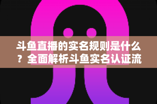 斗鱼直播的实名规则是什么？全面解析斗鱼实名认证流程、主播开播条件与未成年人保护机制
