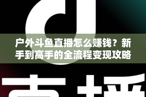 户外斗鱼直播怎么赚钱?新手到高手的全流程变现攻略与实战技巧详解 户外斗鱼直播怎么赚钱?新手到高手的全流程变现攻略与实战技巧详解