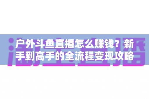 户外斗鱼直播怎么赚钱?新手到高手的全流程变现攻略与实战技巧详解 户外斗鱼直播怎么赚钱?新手到高手的全流程变现攻略与实战技巧详解