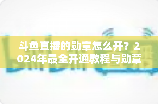 斗鱼直播的勋章怎么开？2024年最全开通教程与勋章玩法指南大公开