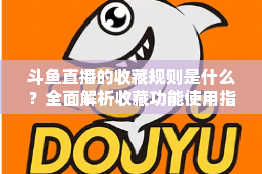 斗鱼直播的收藏规则是什么？全面解析收藏功能使用指南与常见问题