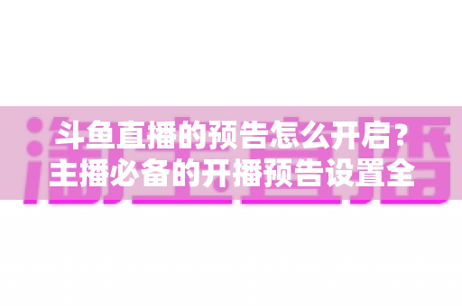 斗鱼直播的预告怎么开启？主播必备的开播预告设置全攻略，提前锁定你的粉丝流量