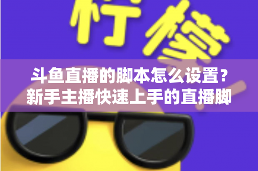 斗鱼直播的脚本怎么设置?新手主播快速上手的直播脚本搭建全攻略 斗鱼直播的脚本怎么设置?新手主播快速上手的直播脚本搭建全攻略