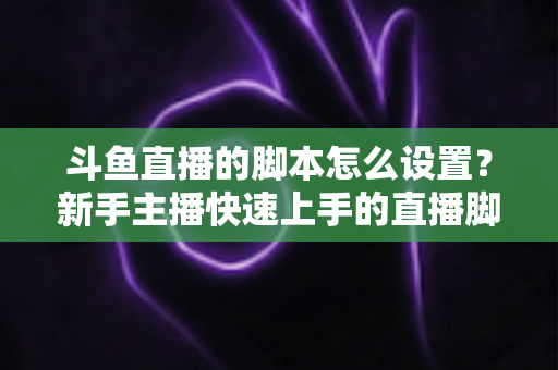 斗鱼直播的脚本怎么设置？新手主播快速上手的直播脚本搭建全攻略
