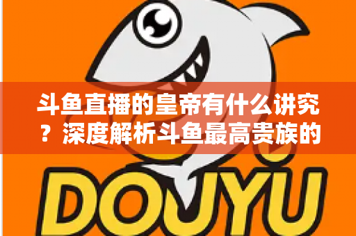 斗鱼直播的皇帝有什么讲究？深度解析斗鱼最高贵族的门槛、特权与圈内礼仪