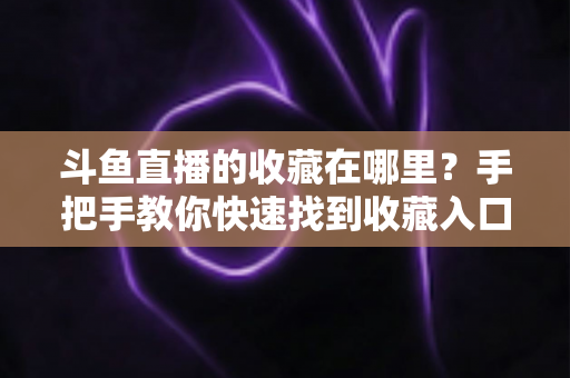 斗鱼直播的收藏在哪里?手把手教你快速找到收藏入口与实用管理技巧 斗鱼直播的收藏在哪里?手把手教你快速找到收藏入口与实用管理技巧