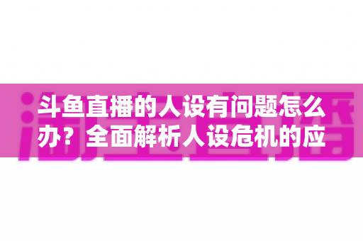 斗鱼直播的人设有问题怎么办？全面解析人设危机的应对与重塑之道