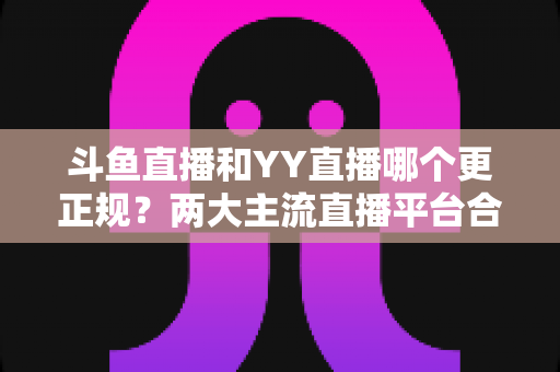 斗鱼直播和YY直播哪个更正规？两大主流直播平台合规性与可靠性深度对比解析