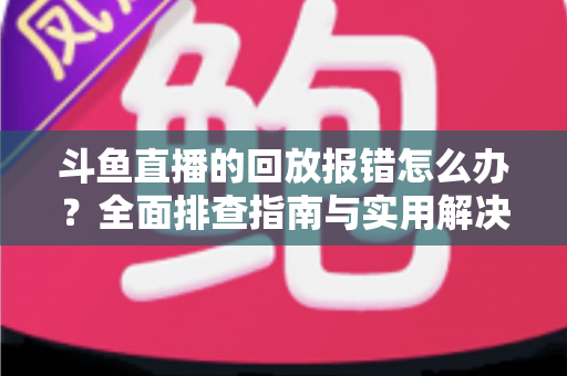 斗鱼直播的回放报错怎么办？全面排查指南与实用解决方案一次讲透