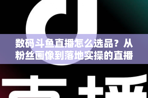 数码斗鱼直播怎么选品?从粉丝画像到落地实操的直播带货选品全攻略 数码斗鱼直播怎么选品?从粉丝画像到落地实操的直播带货选品全攻略