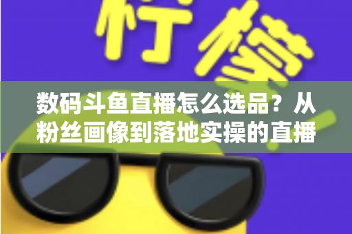 数码斗鱼直播怎么选品？从粉丝画像到落地实操的直播带货选品全攻略