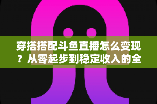 穿搭搭配斗鱼直播怎么变现？从零起步到稳定收入的全方位变现指南