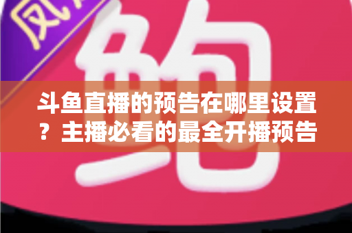 斗鱼直播的预告在哪里设置?主播必看的最全开播预告设置教程与运营技巧 斗鱼直播的预告在哪里设置?主播必看的最全开播预告设置教程与运营技巧