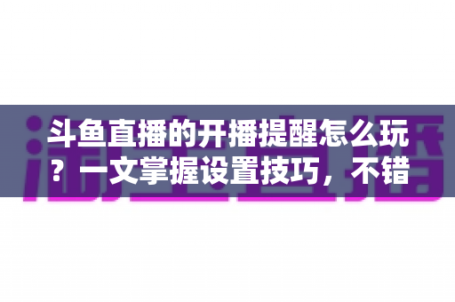 斗鱼直播的开播提醒怎么玩？一文掌握设置技巧，不错过任何精彩直播