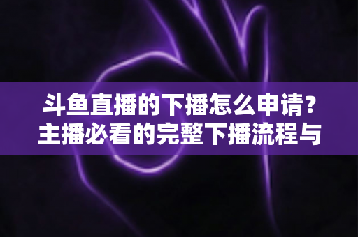 斗鱼直播的下播怎么申请？主播必看的完整下播流程与停播申请指南