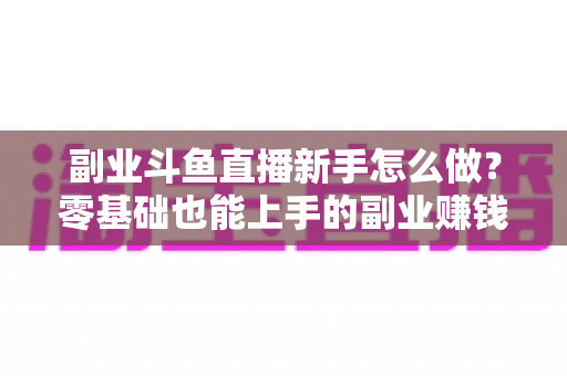 副业斗鱼直播新手怎么做？零基础也能上手的副业赚钱全攻略