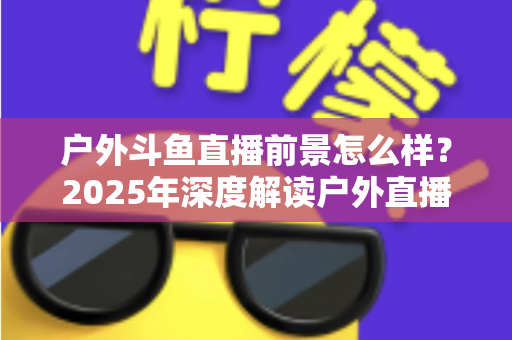 户外斗鱼直播前景怎么样？2025年深度解读户外直播行业的机遇、挑战与赚钱潜力