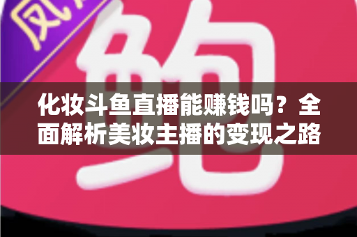 化妆斗鱼直播能赚钱吗？全面解析美妆主播的变现之路与收入真相