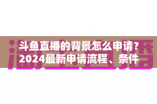 斗鱼直播的背景怎么申请？2024最新申请流程、条件与实操技巧全解析