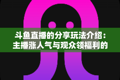 斗鱼直播的分享玩法介绍:主播涨人气与观众领福利的全方位互动指南 斗鱼直播的分享玩法介绍:主播涨人气与观众领福利的全方位互动指南
