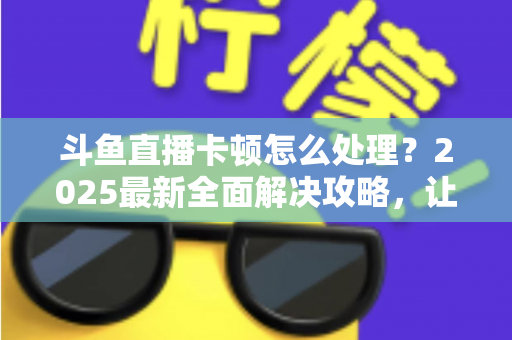 斗鱼直播卡顿怎么处理?2025最新全面解决攻略,让你畅享流畅观影体验 斗鱼直播卡顿怎么处理?2025最新全面解决攻略,让你畅享流畅观影体验