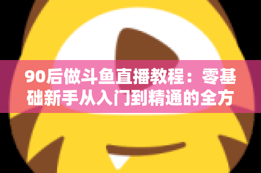 90后做斗鱼直播教程：零基础新手从入门到精通的全方位实战指南