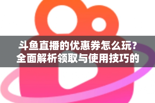 斗鱼直播的优惠券怎么玩？全面解析领取与使用技巧的实用指南
